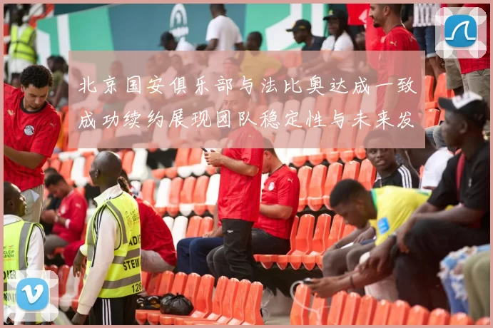 北京国安俱乐部与法比奥达成一致成功续约展现团队稳定性与未来发展潜力