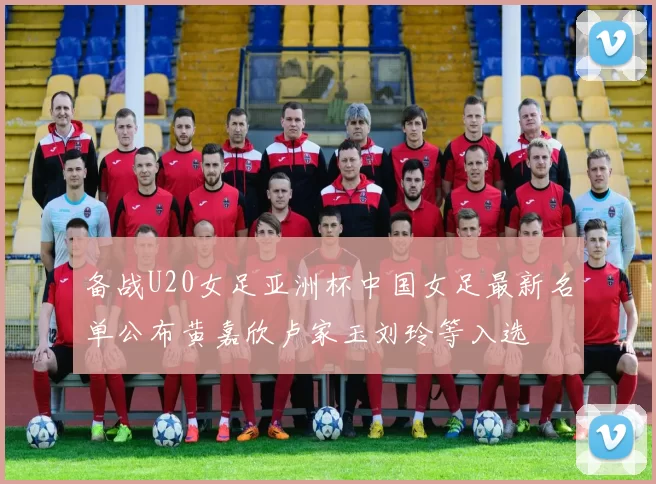 备战U20女足亚洲杯中国女足最新名单公布黄嘉欣卢家玉刘玲等入选