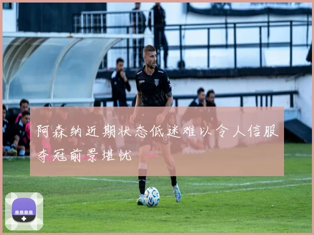 阿森纳近期状态低迷难以令人信服夺冠前景堪忧