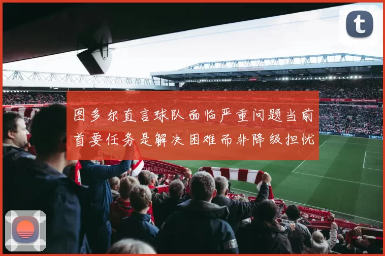 图多尔直言球队面临严重问题当前首要任务是解决困难而非降级担忧