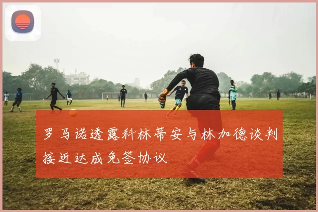 罗马诺透露科林蒂安与林加德谈判接近达成免签协议