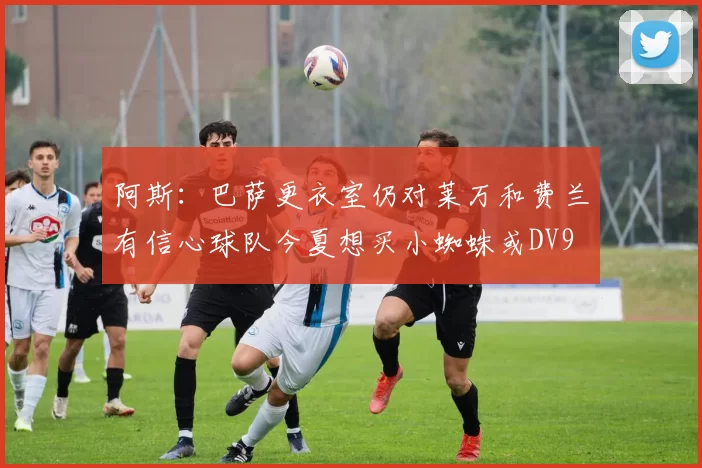 阿斯：巴萨更衣室仍对莱万和费兰有信心球队今夏想买小蜘蛛或DV9