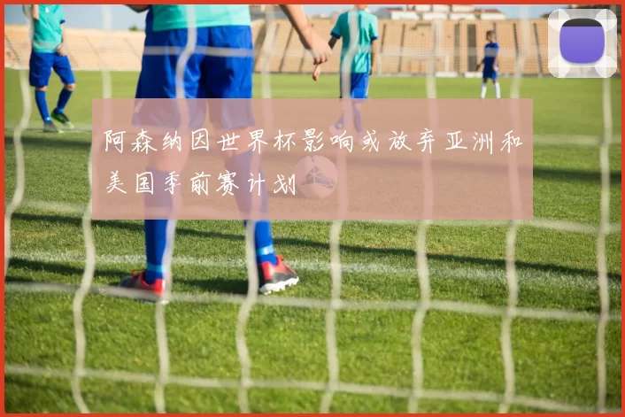 阿森纳因世界杯影响或放弃亚洲和美国季前赛计划