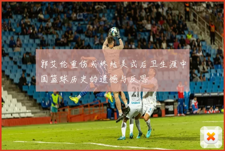 郭艾伦重伤或终结美式后卫生涯中国篮球历史的遗憾与反思