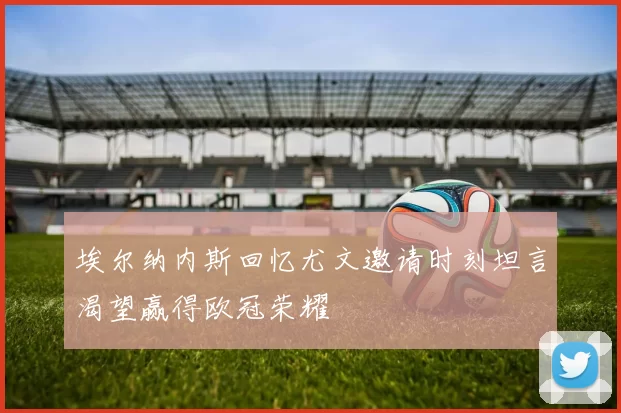 埃尔纳内斯回忆尤文邀请时刻坦言渴望赢得欧冠荣耀