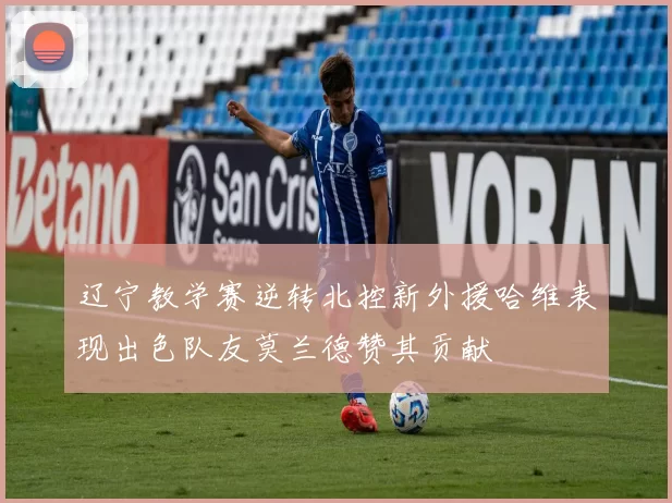 辽宁教学赛逆转北控新外援哈维表现出色队友莫兰德赞其贡献