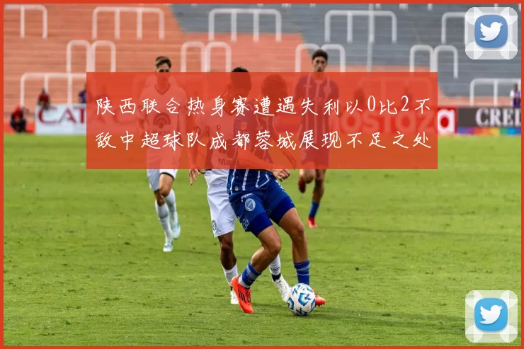 陕西联合热身赛遭遇失利以0比2不敌中超球队成都蓉城展现不足之处