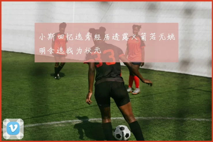 小斯回忆选秀经历透露火箭若无姚明会选我为状元