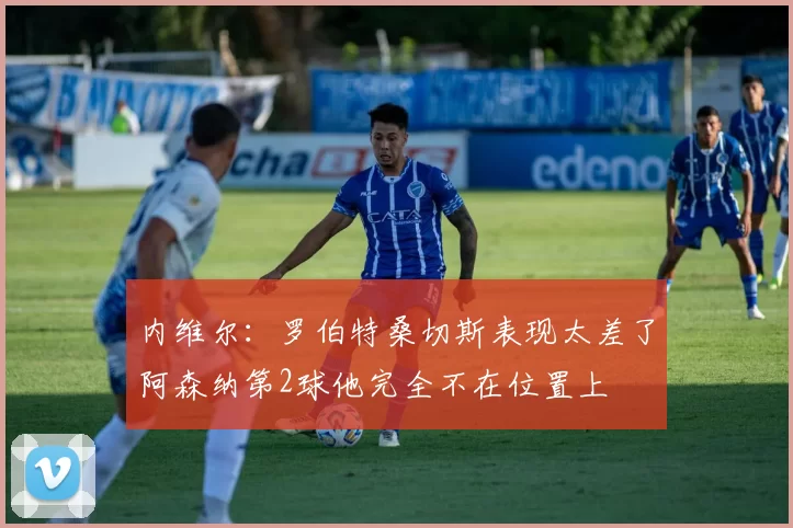 内维尔：罗伯特桑切斯表现太差了阿森纳第2球他完全不在位置上