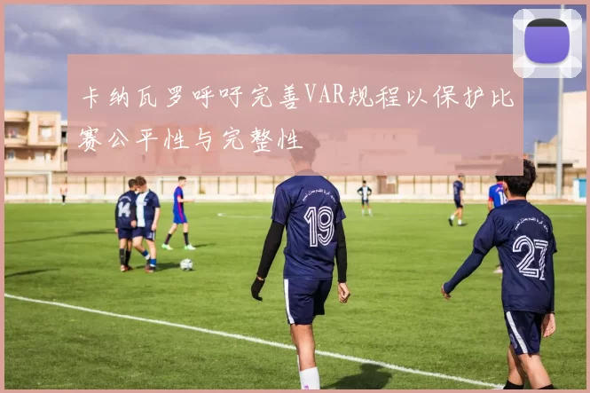 卡纳瓦罗呼吁完善VAR规程以保护比赛公平性与完整性