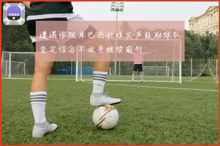 遭遇惨败库巴西社媒发声鼓励球队坚定信念不放弃继续前行