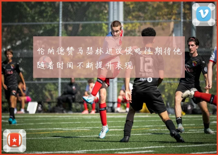 伦纳德赞马瑟林进攻侵略性期待他随着时间不断提升表现