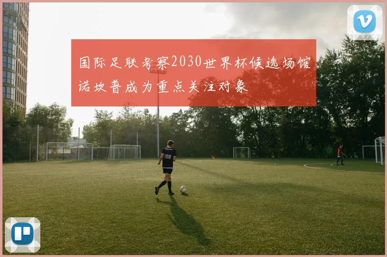 国际足联考察2030世界杯候选场馆诺坎普成为重点关注对象
