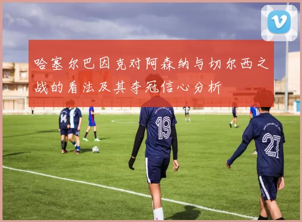 哈塞尔巴因克对阿森纳与切尔西之战的看法及其夺冠信心分析