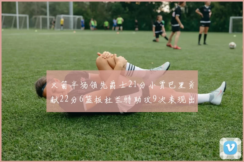 火箭半场领先爵士21分小贾巴里贡献22分6篮板杜兰特助攻9次表现出色