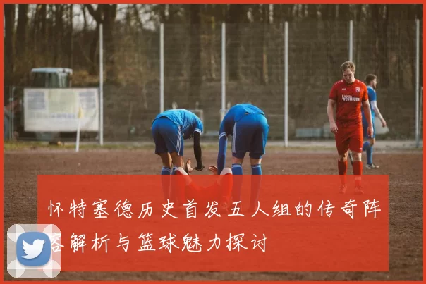 怀特塞德历史首发五人组的传奇阵容解析与篮球魅力探讨